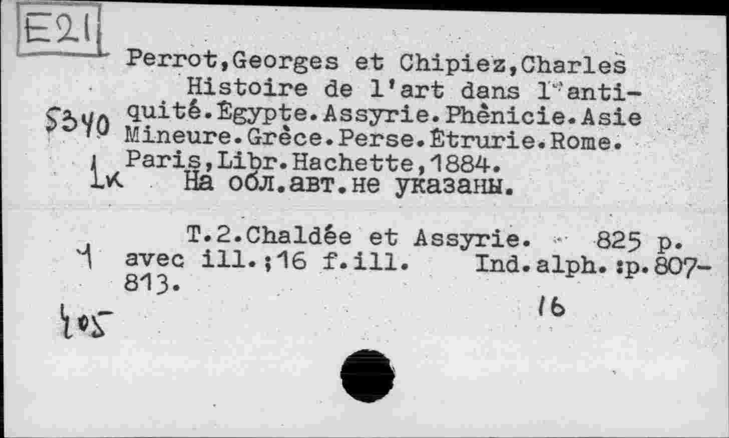 ﻿’Є2.(
Perrot,Georges et Chipiez,Charles Histoire de l’art dans T'anti-quité.Egypte.Assyrie.Phénicie.Asie 7 Q Mineure.Grèce.Perse.Êtrurie.Rome.
i Paris,Libr.Hachette,1884.
1M На обл.авт.не указаны.
T.2.Chaldêe et Assyrie. • 825 p. avec ill.?16 f.ill. Ind.alph.?p. 807 813«